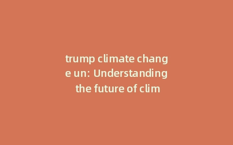 trump climate change un: Understanding the future of climate change under trump