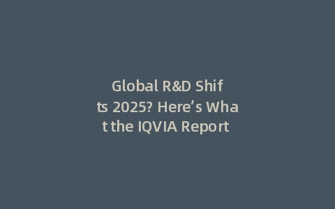 Global R&D Shifts 2025? Here’s What the IQVIA Report Reveals (Incl: Key Takeaways)