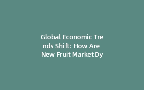 Global Economic Trends Shift: How Are New Fruit Market Dynamics Reshaping Supply Chains? (Data-Driven)