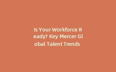 Is Your Workforce Ready? Key Mercer Global Talent Trends 2025 (With: 5 Data-Backed Actions)